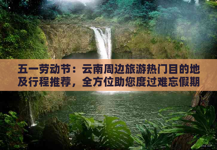 五一劳动节：云南周边旅游热门目的地及行程推荐，全方位助您度过难忘假期