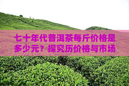 七十年代普洱茶每斤价格是多少元？探究历价格与市场变化