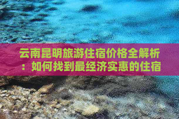 云南昆明旅游住宿价格全解析：如何找到最经济实惠的住宿方案？