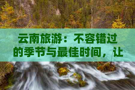 云南旅游：不容错过的季节与更佳时间，让你的旅程更加完美