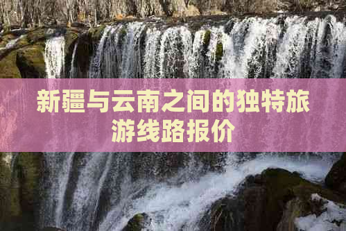 新疆与云南之间的独特旅游线路报价