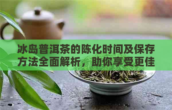 冰岛普洱茶的陈化时间及保存方法全面解析，助你享受更佳口感