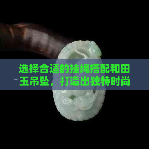 选择合适的挂绳搭配和田玉吊坠，打造出独特时尚风格