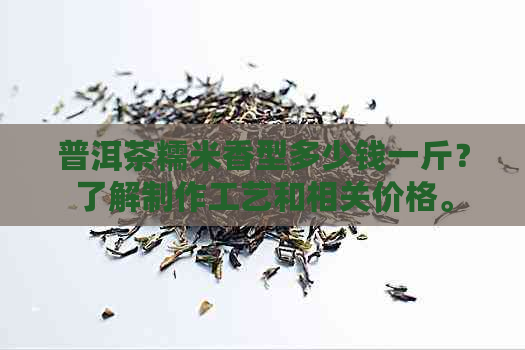 普洱茶糯米香型多少钱一斤？了解制作工艺和相关价格。