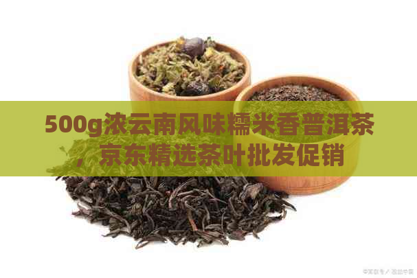 500g浓云南风味糯米香普洱茶，京东精选茶叶批发促销