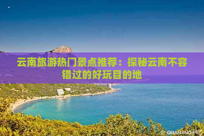 云南旅游热门景点推荐：探秘云南不容错过的好玩目的地