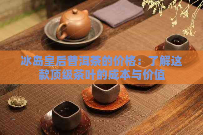 冰岛皇后普洱茶的价格：了解这款顶级茶叶的成本与价值