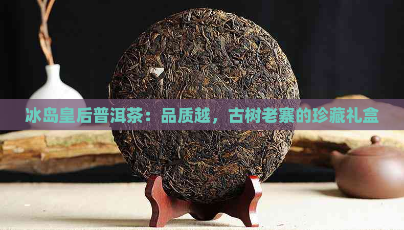 冰岛皇后普洱茶：品质越，古树老寨的珍藏礼盒