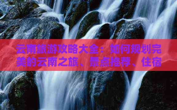 云南旅游攻略大全：如何规划完美的云南之旅、景点推荐、住宿及交通指南