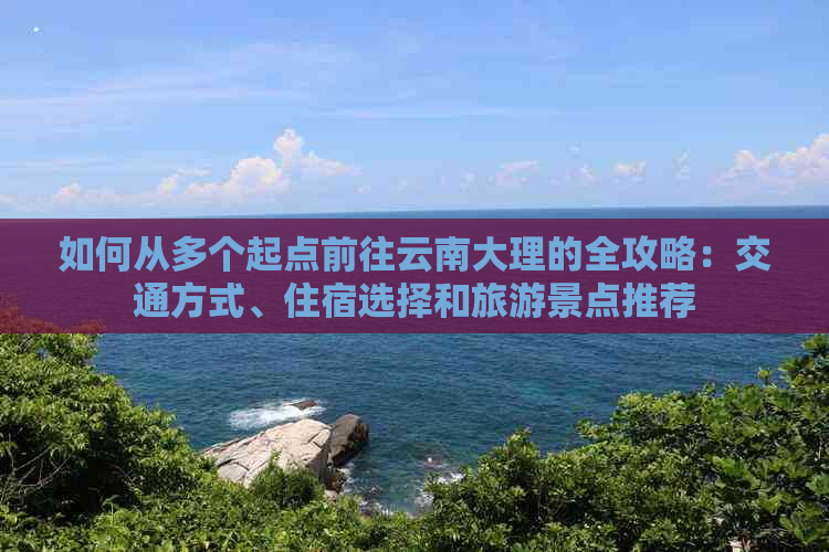 如何从多个起点前往云南大理的全攻略：交通方式、住宿选择和旅游景点推荐