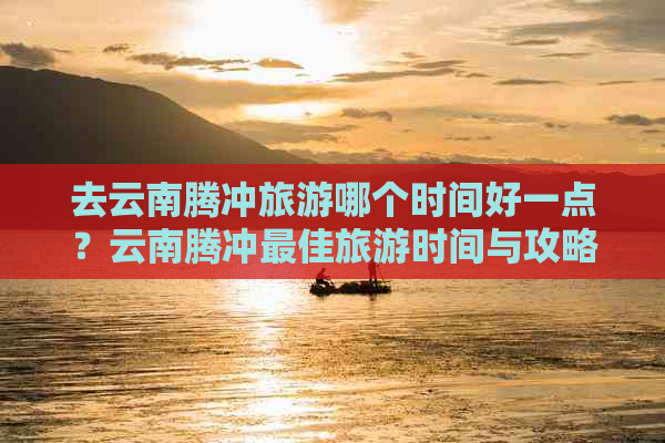 去云南腾冲旅游哪个时间好一点？云南腾冲更佳旅游时间与攻略