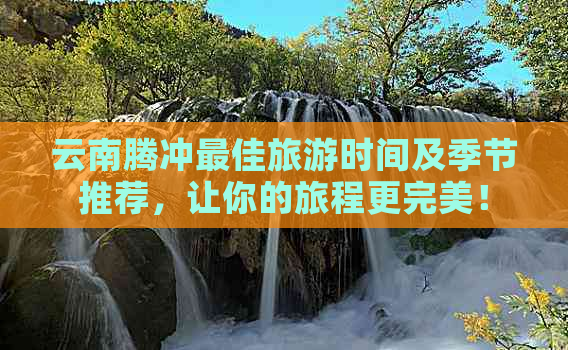 云南腾冲更佳旅游时间及季节推荐，让你的旅程更完美！