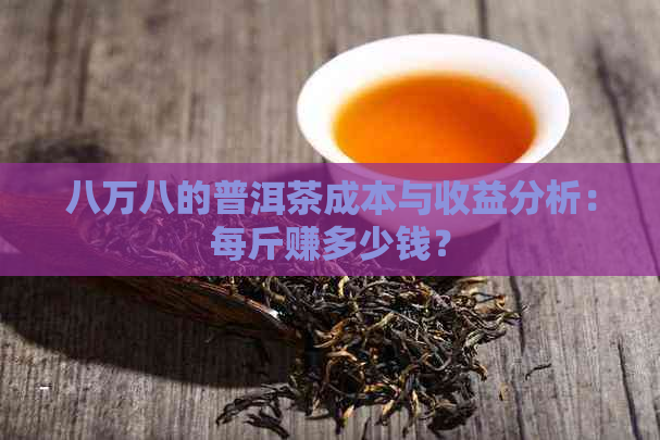 八万八的普洱茶成本与收益分析：每斤赚多少钱？