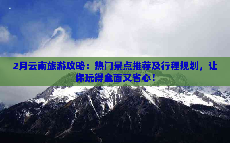 2月云南旅游攻略：热门景点推荐及行程规划，让你玩得全面又省心！