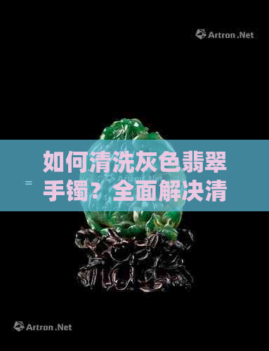 如何清洗灰色翡翠手镯？全面解决清洗过程中可能遇到的问题和注意事项