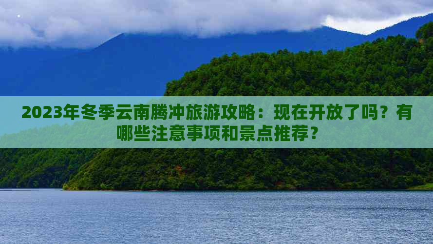 2023年冬季云南腾冲旅游攻略：现在开放了吗？有哪些注意事项和景点推荐？