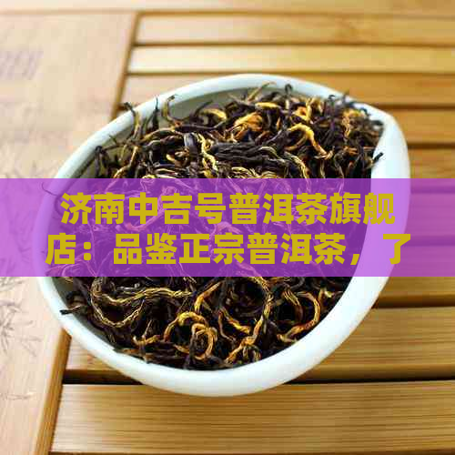 济南中吉号普洱茶旗舰店：品鉴正宗普洱茶，了解茶叶文化与冲泡技巧