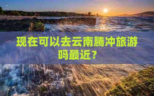 现在可以去云南腾冲旅游吗最近？