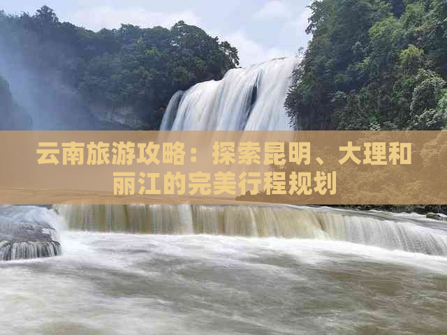 云南旅游攻略：探索昆明、大理和丽江的完美行程规划