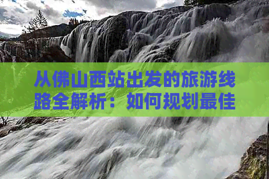 从佛山西站出发的旅游线路全解析：如何规划更佳行程、景点推荐与交通方式