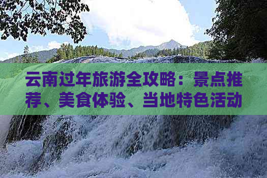 云南过年旅游全攻略：景点推荐、美食体验、当地特色活动一网打尽！