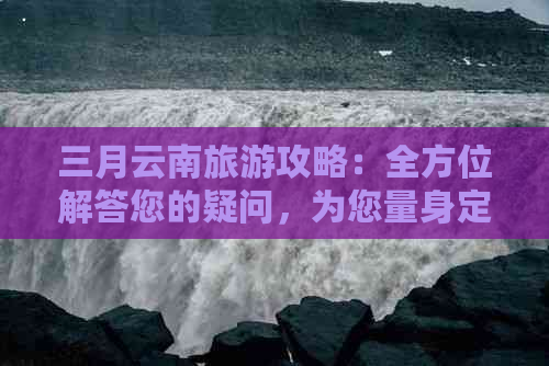 三月云南旅游攻略：全方位解答您的疑问，为您量身定制更佳旅行计划