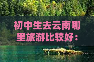 初中生去云南哪里旅游比较好：云南适合初中生的旅游景点推荐