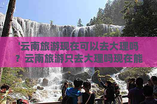 '云南旅游现在可以去大理吗？云南旅游只去大理吗现在能去吗'