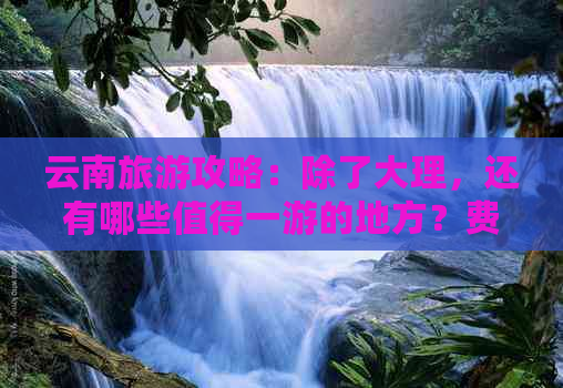 云南旅游攻略：除了大理，还有哪些值得一游的地方？费用是多少？