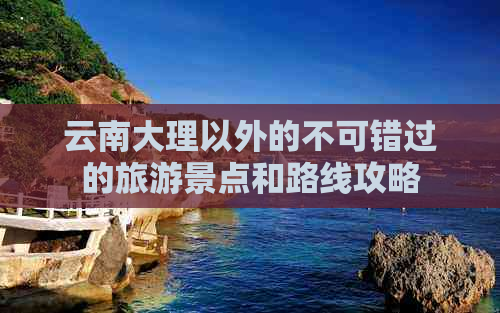 云南大理以外的不可错过的旅游景点和路线攻略