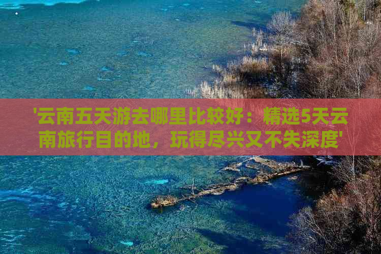 '云南五天游去哪里比较好：精选5天云南旅行目的地，玩得尽兴又不失深度'