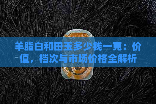 羊脂白和田玉多少钱一克：价值，档次与市场价格全解析