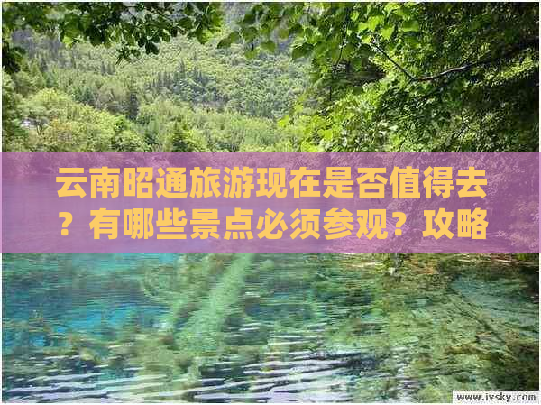 云南昭通旅游现在是否值得去？有哪些景点必须参观？攻略和费用是多少？