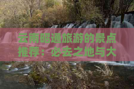 云南昭通旅游的景点推荐：必去之地与大全，了解各景点特色与介绍。