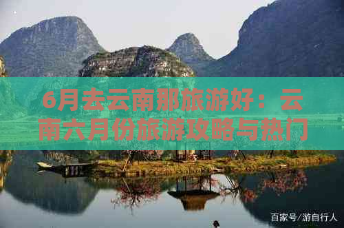 6月去云南那旅游好：云南六月份旅游攻略与热门景点推荐