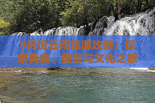 9月份云南旅游攻略：探索美食、美景与文化之旅，不容错过的25个目的地建议