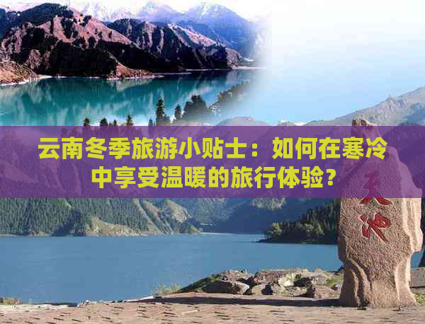 云南冬季旅游小贴士：如何在寒冷中享受温暖的旅行体验？