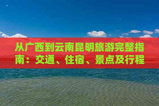 从广西到云南昆明旅游完整指南：交通、住宿、景点及行程攻略