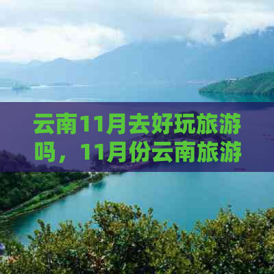 云南11月去好玩旅游吗，11月份云南旅游推荐，11月云南旅游景点必去。