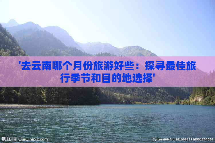 '去云南哪个月份旅游好些：探寻更佳旅行季节和目的地选择'