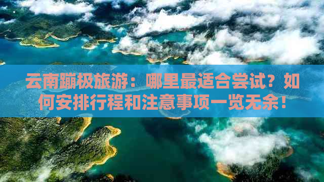 云南蹦极旅游：哪里最适合尝试？如何安排行程和注意事项一览无余！