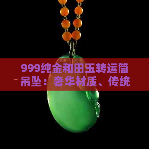 999纯金和田玉转运筒吊坠：奢华材质、传统文化融合，尽享吉祥寓意