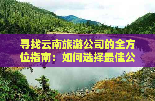 寻找云南旅游公司的全方位指南：如何选择更佳公司以及避免潜在陷阱