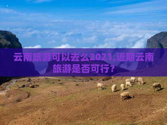 云南旅游可以去么2021,近期云南旅游是否可行？