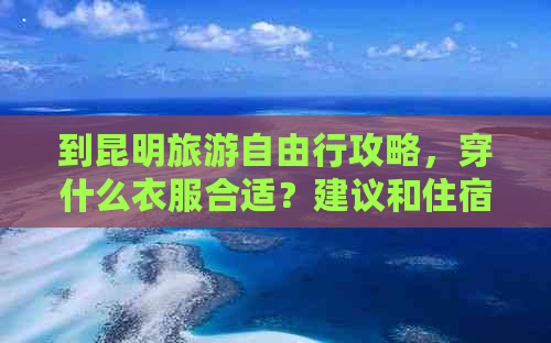 到昆明旅游自由行攻略，穿什么衣服合适？建议和住宿位置大揭秘！