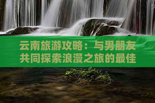 云南旅游攻略：与男朋友共同探索浪漫之旅的更佳目的地和行程建议