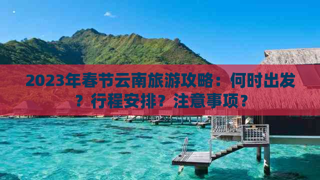 2023年春节云南旅游攻略：何时出发？行程安排？注意事项？