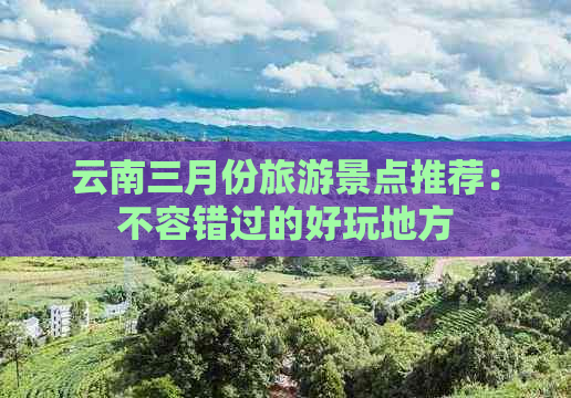 云南三月份旅游景点推荐：不容错过的好玩地方