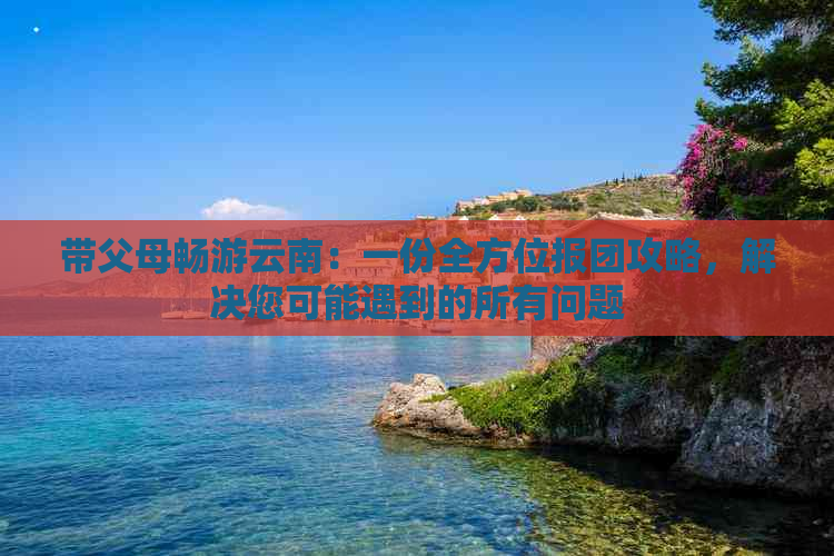 带父母畅游云南：一份全方位报团攻略，解决您可能遇到的所有问题