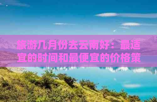 旅游几月份去云南好：最适宜的时间和更便宜的价格策略